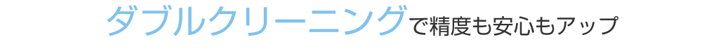 ダブルクリーニングで精度も安心もアップ